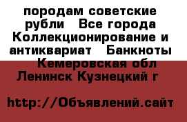 породам советские рубли - Все города Коллекционирование и антиквариат » Банкноты   . Кемеровская обл.,Ленинск-Кузнецкий г.